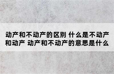 动产和不动产的区别 什么是不动产和动产 动产和不动产的意思是什么